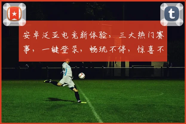安卓泛亚电竞新体验，三大热门赛事，一键登录，畅玩不停，惊喜不断，等你来战