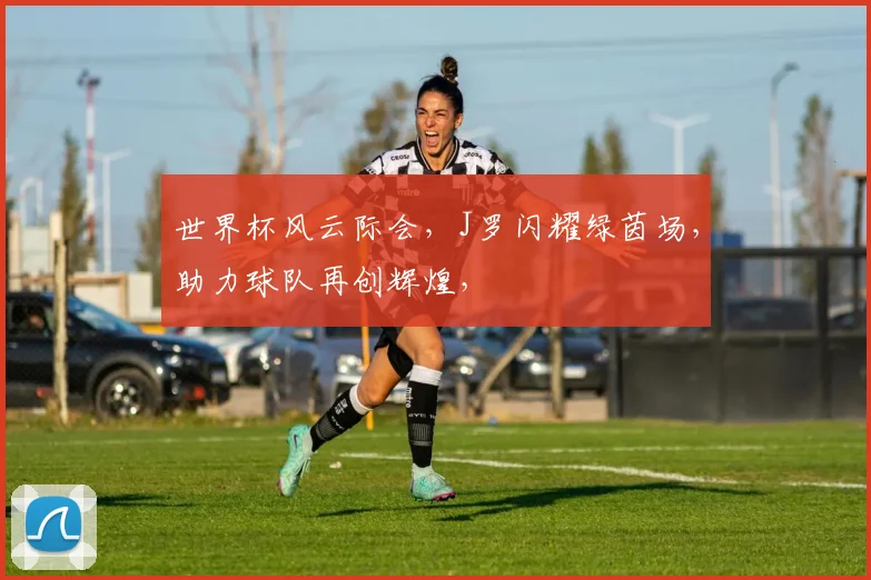 世界杯风云际会，J罗闪耀绿茵场，助力球队再创辉煌，