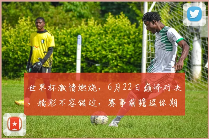 世界杯激情燃烧，6月22日巅峰对决，精彩不容错过，赛事前瞻逗你期待