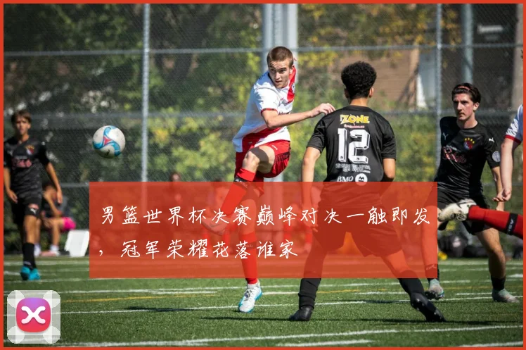 男篮世界杯决赛巅峰对决一触即发，冠军荣耀花落谁家